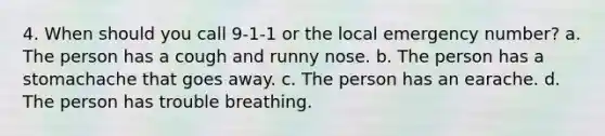 4. When should you call 9-1-1 or the local emergency number? a. The person has a cough and runny nose. b. The person has a stomachache that goes away. c. The person has an earache. d. The person has trouble breathing.