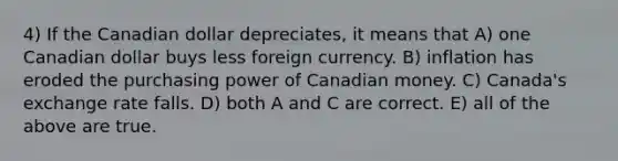 4) If the Canadian dollar depreciates, it means that A) one Canadian dollar buys less foreign currency. B) inflation has eroded the purchasing power of Canadian money. C) Canada's exchange rate falls. D) both A and C are correct. E) all of the above are true.