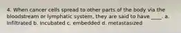 4. When cancer cells spread to other parts of the body via the bloodstream or lymphatic system, they are said to have ____. a. Infiltrated b. Incubated c. embedded d. metastasized