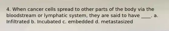 4. When cancer cells spread to other parts of the body via the bloodstream or lymphatic system, they are said to have ____. a. Infiltrated b. Incubated c. embedded d. metastasized