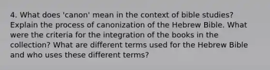 4. What does 'canon' mean in the context of bible studies? Explain the process of canonization of the Hebrew Bible. What were the criteria for the integration of the books in the collection? What are different terms used for the Hebrew Bible and who uses these different terms?