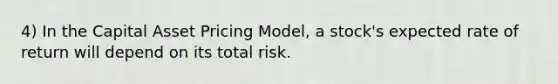 4) In the Capital Asset Pricing Model, a stock's expected rate of return will depend on its total risk.