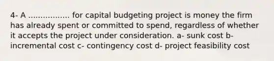 4- A ................. for capital budgeting project is money the firm has already spent or committed to spend, regardless of whether it accepts the project under consideration. a- sunk cost b- incremental cost c- contingency cost d- project feasibility cost