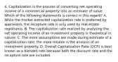 4. Capitalization is the process of converting net operating income of a commercial property into an estimate of value. Which of the following statements is correct in this regard? A. While the market extracted capitalization rate is preferred by appraisers, the recapture rate is only used by real estate registrants. B. The capitalization rate realized by analyzing the net operating income of an investment property is theoretical in nature. C. The more assumptions are made during estimate of a capitalization rate, the more reliable is the analysis of an investment property. D. Overall Capitalization Rate (OCR) is best known as a blended rate because both the discount rate and the recapture rate are included.