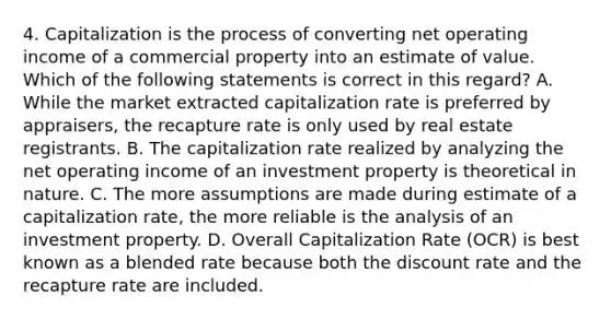 4. Capitalization is the process of converting net operating income of a commercial property into an estimate of value. Which of the following statements is correct in this regard? A. While the market extracted capitalization rate is preferred by appraisers, the recapture rate is only used by real estate registrants. B. The capitalization rate realized by analyzing the net operating income of an investment property is theoretical in nature. C. The more assumptions are made during estimate of a capitalization rate, the more reliable is the analysis of an investment property. D. Overall Capitalization Rate (OCR) is best known as a blended rate because both the discount rate and the recapture rate are included.