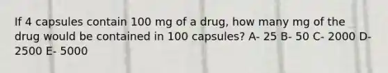 If 4 capsules contain 100 mg of a drug, how many mg of the drug would be contained in 100 capsules? A- 25 B- 50 C- 2000 D- 2500 E- 5000