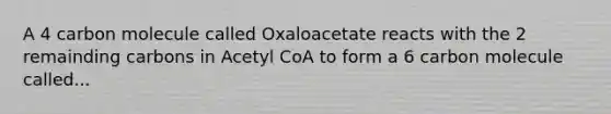 A 4 carbon molecule called Oxaloacetate reacts with the 2 remainding carbons in Acetyl CoA to form a 6 carbon molecule called...