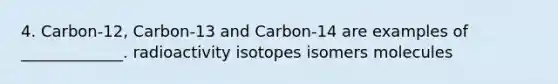 4. Carbon-12, Carbon-13 and Carbon-14 are examples of _____________. radioactivity isotopes isomers molecules