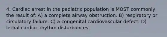 4. Cardiac arrest in the pediatric population is MOST commonly the result of: A) a complete airway obstruction. B) respiratory or circulatory failure. C) a congenital cardiovascular defect. D) lethal cardiac rhythm disturbances.