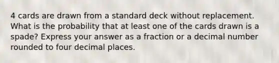 4 cards are drawn from a standard deck without replacement. What is the probability that at least one of the cards drawn is a spade? Express your answer as a fraction or a decimal number rounded to four decimal places.