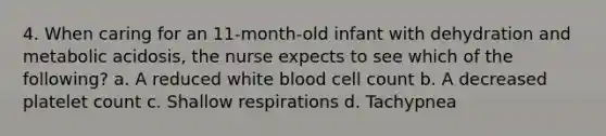 4. When caring for an 11-month-old infant with dehydration and metabolic acidosis, the nurse expects to see which of the following? a. A reduced white blood cell count b. A decreased platelet count c. Shallow respirations d. Tachypnea