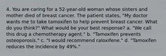 4. You are caring for a 52-year-old woman whose sisters and mother died of breast cancer. The patient states, "My doctor wants me to take tamoxifen to help prevent breast cancer. What do you think?" What would be your best response? a. "We call this drug a chemotherapy agent." b. "Tamoxifen prevents osteoporosis." c. "I would recommend raloxifene." d. "Tamoxifen reduces the incidence by 49%."