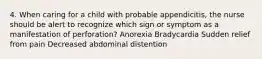 4. When caring for a child with probable appendicitis, the nurse should be alert to recognize which sign or symptom as a manifestation of perforation? Anorexia Bradycardia Sudden relief from pain Decreased abdominal distention