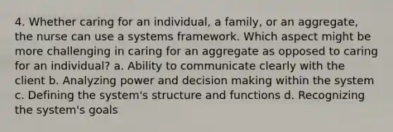 4. Whether caring for an individual, a family, or an aggregate, the nurse can use a systems framework. Which aspect might be more challenging in caring for an aggregate as opposed to caring for an individual? a. Ability to communicate clearly with the client b. Analyzing power and decision making within the system c. Defining the system's structure and functions d. Recognizing the system's goals