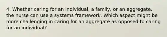 4. Whether caring for an individual, a family, or an aggregate, the nurse can use a systems framework. Which aspect might be more challenging in caring for an aggregate as opposed to caring for an individual?