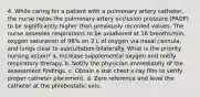 4. While caring for a patient with a pulmonary artery catheter, the nurse notes the pulmonary artery occlusion pressure (PAOP) to be significantly higher than previously recorded values. The nurse assesses respirations to be unlabored at 16 breaths/min, oxygen saturation of 98% on 3 L of oxygen via nasal cannula, and lungs clear to auscultation bilaterally. What is the priority nursing action? a. Increase supplemental oxygen and notify respiratory therapy. b. Notify the physician immediately of the assessment findings. c. Obtain a stat chest x-ray film to verify proper catheter placement. d. Zero reference and level the catheter at the phlebostatic axis.