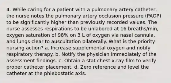 4. While caring for a patient with a pulmonary artery catheter, the nurse notes the pulmonary artery occlusion pressure (PAOP) to be significantly higher than previously recorded values. The nurse assesses respirations to be unlabored at 16 breaths/min, oxygen saturation of 98% on 3 L of oxygen via nasal cannula, and lungs clear to auscultation bilaterally. What is the priority nursing action? a. Increase supplemental oxygen and notify respiratory therapy. b. Notify the physician immediately of the assessment findings. c. Obtain a stat chest x-ray film to verify proper catheter placement. d. Zero reference and level the catheter at the phlebostatic axis.