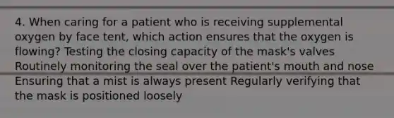 4. When caring for a patient who is receiving supplemental oxygen by face tent, which action ensures that the oxygen is flowing? Testing the closing capacity of the mask's valves Routinely monitoring the seal over the patient's mouth and nose Ensuring that a mist is always present Regularly verifying that the mask is positioned loosely