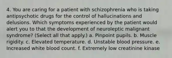 4. You are caring for a patient with schizophrenia who is taking antipsychotic drugs for the control of hallucinations and delusions. Which symptoms experienced by the patient would alert you to that the development of neuroleptic malignant syndrome? (Select all that apply.) a. Pinpoint pupils. b. Muscle rigidity. c. Elevated temperature. d. Unstable <a href='https://www.questionai.com/knowledge/kD0HacyPBr-blood-pressure' class='anchor-knowledge'>blood pressure</a>. e. Increased white blood count. f. Extremely low creatinine kinase