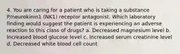 4. You are caring for a patient who is taking a substance P/neurokinin1 (NK1) receptor antagonist. Which laboratory finding would suggest the patient is experiencing an adverse reaction to this class of drugs? a. Decreased magnesium level b. Increased blood glucose level c. Increased serum creatinine level d. Decreased white blood cell count