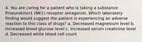 4. You are caring for a patient who is taking a substance P/neurokinin1 (NK1) receptor antagonist. Which laboratory finding would suggest the patient is experiencing an adverse reaction to this class of drugs? a. Decreased magnesium level b. Increased blood glucose level c. Increased serum creatinine level d. Decreased white blood cell count