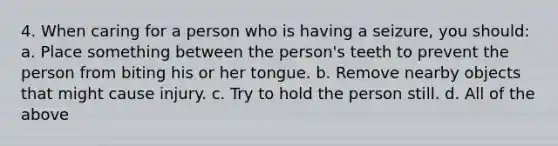 4. When caring for a person who is having a seizure, you should: a. Place something between the person's teeth to prevent the person from biting his or her tongue. b. Remove nearby objects that might cause injury. c. Try to hold the person still. d. All of the above