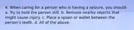 4. When caring for a person who is having a seizure, you should- a. Try to hold the person still. b. Remove nearby objects that might cause injury. c. Place a spoon or wallet between the person's teeth. d. All of the above.