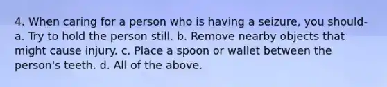 4. When caring for a person who is having a seizure, you should- a. Try to hold the person still. b. Remove nearby objects that might cause injury. c. Place a spoon or wallet between the person's teeth. d. All of the above.