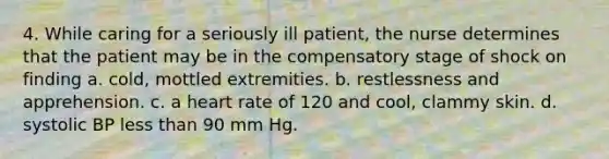 4. While caring for a seriously ill patient, the nurse determines that the patient may be in the compensatory stage of shock on finding a. cold, mottled extremities. b. restlessness and apprehension. c. a heart rate of 120 and cool, clammy skin. d. systolic BP less than 90 mm Hg.