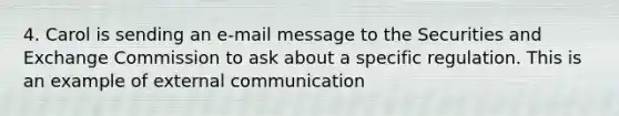 4. Carol is sending an e-mail message to the Securities and Exchange Commission to ask about a specific regulation. This is an example of external communication