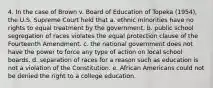 4. In the case of Brown v. Board of Education of Topeka (1954), the U.S. Supreme Court held that a. ethnic minorities have no rights to equal treatment by the government. b. public school segregation of races violates the equal protection clause of the Fourteenth Amendment. c. the national government does not have the power to force any type of action on local school boards. d. separation of races for a reason such as education is not a violation of the Constitution. e. African Americans could not be denied the right to a college education.