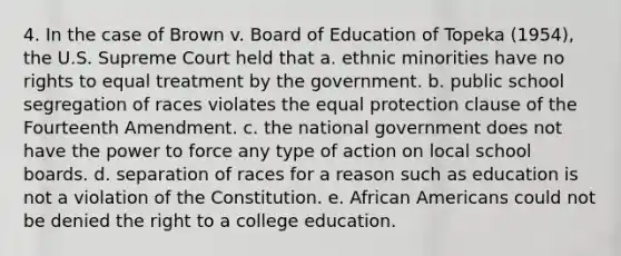 4. In the case of Brown v. Board of Education of Topeka (1954), the U.S. Supreme Court held that a. ethnic minorities have no rights to equal treatment by the government. b. public school segregation of races violates the equal protection clause of the Fourteenth Amendment. c. the national government does not have the power to force any type of action on local school boards. d. separation of races for a reason such as education is not a violation of the Constitution. e. African Americans could not be denied the right to a college education.