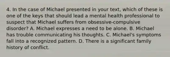 4. In the case of Michael presented in your text, which of these is one of the keys that should lead a mental health professional to suspect that Michael suffers from obsessive-compulsive disorder? A. Michael expresses a need to be alone. B. Michael has trouble communicating his thoughts. C. Michael's symptoms fall into a recognized pattern. D. There is a significant family history of conflict.