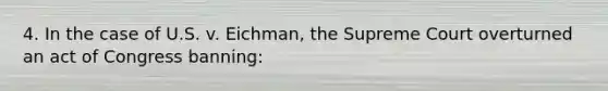 4. In the case of U.S. v. Eichman, the Supreme Court overturned an act of Congress banning: