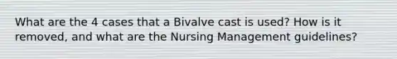 What are the 4 cases that a Bivalve cast is used? How is it removed, and what are the Nursing Management guidelines?