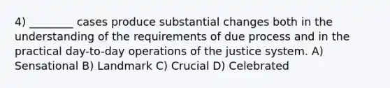 4) ________ cases produce substantial changes both in the understanding of the requirements of due process and in the practical day-to-day operations of the justice system. A) Sensational B) Landmark C) Crucial D) Celebrated