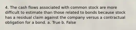 4. The cash flows associated with common stock are more difficult to estimate than those related to bonds because stock has a residual claim against the company versus a contractual obligation for a bond. a. True b. False