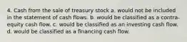 4. Cash from the sale of treasury stock a. would not be included in the statement of cash flows. b. would be classified as a contra-equity cash flow. c. would be classified as an investing cash flow. d. would be classified as a financing cash flow.