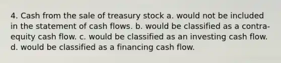 4. Cash from the sale of treasury stock a. would not be included in the statement of cash flows. b. would be classified as a contra-equity cash flow. c. would be classified as an investing cash flow. d. would be classified as a financing cash flow.