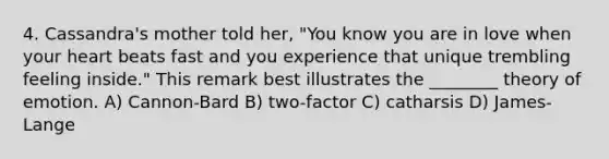 4. Cassandra's mother told her, "You know you are in love when your heart beats fast and you experience that unique trembling feeling inside." This remark best illustrates the ________ theory of emotion. A) Cannon-Bard B) two-factor C) catharsis D) James-Lange