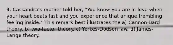 4. Cassandra's mother told her, "You know you are in love when your heart beats fast and you experience that unique trembling feeling inside." This remark best illustrates the a) Cannon-Bard theory. b) two-factor theory. c) Yerkes-Dodson law. d) James-Lange theory.