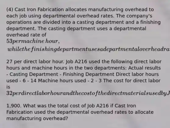 (4) Cast Iron Fabrication allocates manufacturing overhead to each job using departmental overhead rates. The​ company's operations are divided into a casting department and a finishing department. The casting department uses a departmental overhead rate of​ 53 per machine​ hour, while the finishing department uses a departmental overhead rate of​27 per direct labor hour. Job A216 used the following direct labor hours and machine hours in the two​ departments: Actual results - Casting Department - Finishing Department Direct labor hours used - 6 - 14 Machine hours used - 2 - 3 The cost for direct labor is​ 32 per direct labor hour and the cost of the direct materials used by Job A216 is​1,900. What was the total cost of Job A216 if Cast Iron Fabrication used the departmental overhead rates to allocate manufacturing​ overhead?