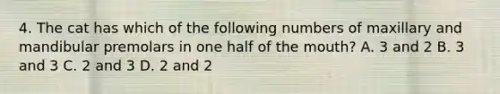 4. The cat has which of the following numbers of maxillary and mandibular premolars in one half of the mouth? A. 3 and 2 B. 3 and 3 C. 2 and 3 D. 2 and 2