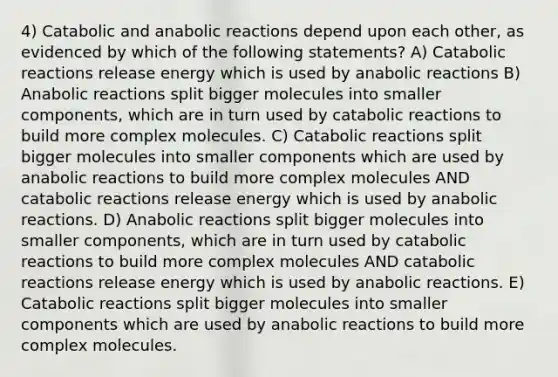 4) Catabolic and anabolic reactions depend upon each other, as evidenced by which of the following statements? A) Catabolic reactions release energy which is used by anabolic reactions B) Anabolic reactions split bigger molecules into smaller components, which are in turn used by catabolic reactions to build more complex molecules. C) Catabolic reactions split bigger molecules into smaller components which are used by anabolic reactions to build more complex molecules AND catabolic reactions release energy which is used by anabolic reactions. D) Anabolic reactions split bigger molecules into smaller components, which are in turn used by catabolic reactions to build more complex molecules AND catabolic reactions release energy which is used by anabolic reactions. E) Catabolic reactions split bigger molecules into smaller components which are used by anabolic reactions to build more complex molecules.