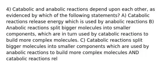 4) Catabolic and anabolic reactions depend upon each other, as evidenced by which of the following statements? A) Catabolic reactions release energy which is used by anabolic reactions B) Anabolic reactions split bigger molecules into smaller components, which are in turn used by catabolic reactions to build more complex molecules. C) Catabolic reactions split bigger molecules into smaller components which are used by anabolic reactions to build more complex molecules AND catabolic reactions rel