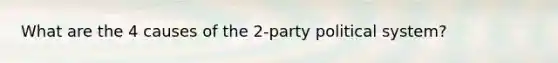 What are the 4 causes of the 2-party political system?