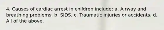 4. Causes of cardiac arrest in children include: a. Airway and breathing problems. b. SIDS. c. Traumatic injuries or accidents. d. All of the above.