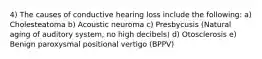 4) The causes of conductive hearing loss include the following: a) Cholesteatoma b) Acoustic neuroma c) Presbycusis (Natural aging of auditory system, no high decibels) d) Otosclerosis e) Benign paroxysmal positional vertigo (BPPV)