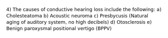 4) The causes of conductive hearing loss include the following: a) Cholesteatoma b) Acoustic neuroma c) Presbycusis (Natural aging of auditory system, no high decibels) d) Otosclerosis e) Benign paroxysmal positional vertigo (BPPV)