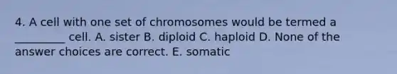 4. A cell with one set of chromosomes would be termed a _________ cell. A. sister B. diploid C. haploid D. None of the answer choices are correct. E. somatic